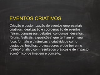 EVENTOS CRIATIVOS
Criação e customização de eventos empresariais
criativos. idealização e coordenação de eventos
(feiras, congressos, debates, concursos, desafios,
fóruns, festivais, exposições) que tenham em seu
foco, formato e dinâmicas a criatividade como
destaque. Inéditos, provocadores e que beirem o
“delírio” criativo com resultados práticos e de impacto
econômico, de imagem e conceito.
 