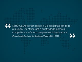 1.500 CEOs de 60 países e 33 indústrias em todo
o mundo, identiﬁcaram a criatividade como a
competência número um para os líderes atuais.
Pesquisa do Institute for Business Value IBM - 2010
 
