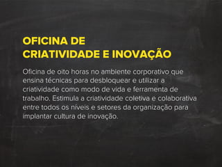 OFICINA DE
CRIATIVIDADE E INOVAÇÃO
Oﬁcina de oito horas no ambiente corporativo que
ensina técnicas para desbloquear e utilizar a
criatividade como modo de vida e ferramenta de
trabalho. Estimula a criatividade coletiva e colaborativa
entre todos os níveis e setores da organização para
implantar cultura de inovação.
 