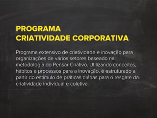 PROGRAMA
CRIATIVIDADE CORPORATIVA
Programa extensivo de criatividade e inovação para
organizações de vários setores baseado na
metodologia do Pensar Criativo. Utilizando conceitos,
hábitos e processos para a inovação, é estruturado a
partir do estímulo de práticas diárias para o resgate da
criatividade individual e coletiva.
 