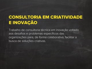 CONSULTORIA EM CRIATIVIDADE
E INOVAÇÃO
Trabalho de consultoria técnica em inovação voltado
aos desaﬁos e problemas especíﬁcos das
organizações para, de forma colaborativa, facilitar a
busca de soluções criativas.
 