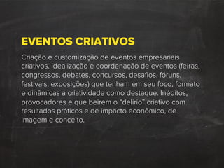 EVENTOS CRIATIVOS
Criação e customização de eventos empresariais
criativos. idealização e coordenação de eventos (feiras,
congressos, debates, concursos, desaﬁos, fóruns,
festivais, exposições) que tenham em seu foco, formato
e dinâmicas a criatividade como destaque. Inéditos,
provocadores e que beirem o “delírio” criativo com
resultados práticos e de impacto econômico, de
imagem e conceito.
 