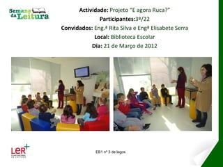 Actividade: Projeto “E agora Ruca?”
              Participantes:3º/22
Convidados: Eng.ª Rita Silva e Engª Elisabete Serra
            Local: Biblioteca Escolar
           Dia: 21 de Março de 2012




             EB1 nº 3 de lagos
 