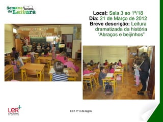 Local: Sala 3 ao 1º/18
              Dia: 21 de Março de 2012
              Breve descrição: Leitura
                dramatizada da história
                  “Abraços e beijinhos”




EB1 nº 3 de lagos
 