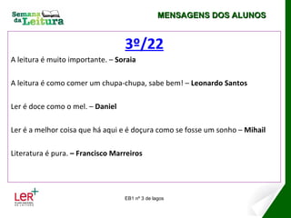 MENSAGENS DOS ALUNOS


                                  3º/22
A leitura é muito importante. – Soraia

A leitura é como comer um chupa-chupa, sabe bem! – Leonardo Santos

Ler é doce como o mel. – Daniel

Ler é a melhor coisa que há aqui e é doçura como se fosse um sonho – Mihail

Literatura é pura. – Francisco Marreiros




                                  EB1 nº 3 de lagos
 