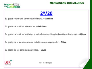 MENSAGENS DOS ALUNOS



                                         2º/20
Eu gostei muito dos caminhos da leitura. – Carolina


Eu gostei de ouvir os idosos a ler. – Cristiana


Eu gostei de ouvir as histórias, principalmente a história da ratinha destemida. – Eliana


Eu gostei de ir ler ao centro da cidade e ouvir os pais a ler. - Filipa


Eu gostei de ler para mais aprender. – Laura




                                        EB1 nº 3 de lagos
 