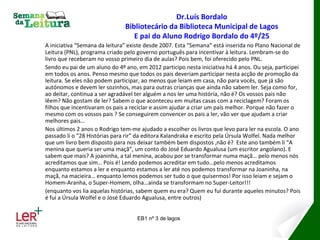 Dr.Luís Bordalo
                               Bibliotecário da Biblioteca Municipal de Lagos
                                  E pai do Aluno Rodrigo Bordalo do 4º/25
A iniciativa “Semana da leitura” existe desde 2007. Esta “Semana” está inserida no Plano Nacional de
Leitura (PNL), programa criado pelo governo português para incentivar à leitura. Lembram-se do
livro que receberam no vosso primeiro dia de aulas? Pois bem, foi oferecido pelo PNL.
Sendo eu pai de um aluno do 4º ano, em 2012 participo nesta iniciativa há 4 anos. Ou seja, participei
em todos os anos. Penso mesmo que todos os pais deveriam participar nesta acção de promoção da
leitura. Se eles não podem participar, ao menos que leiam em casa, não para vocês, que já são
autónomos e devem ler sozinhos, mas para outras crianças que ainda não sabem ler. Seja como for,
ao deitar, continua a ser agradável ter alguém a nos ler uma história, não é? Os vossos pais não
lêem? Não gostam de ler? Sabem o que aconteceu em muitas casas com a reciclagem? Foram os
filhos que incentivaram os pais a reciclar e assim ajudar a criar um país melhor. Porque não fazer o
mesmo com os vossos pais ? Se conseguirem convencer os pais a ler, vão ver que ajudam a criar
melhores pais…
Nos últimos 2 anos o Rodrigo tem-me ajudado a escolher os livros que levo para ler na escola. O ano
passado li o “28 Histórias para rir” da editora Kalandraka e escrito pela Úrsula Wolfel. Nada melhor
que um livro bem disposto para nos deixar também bem dispostos ,não é? Este ano também li “A
menina que queria ser uma maçã”, um conto do José Eduardo Agualusa (um escritor angolano). E
sabem que mais? A joaninha, a tal menina, acabou por se transformar numa maçã… pelo menos nós
acreditamos que sim… Pois é! Lendo podemos acreditar em tudo…pelo menos acreditamos
enquanto estamos a ler e enquanto estamos a ler até nos podemos transformar na Joaninha, na
maçã, na macieira… enquanto lemos podemos ser tudo o que quisermos! Por isso leiam e sejam o
Homem-Aranha, o Super-Homem, olha…ainda se transformam no Super-Leitor!!!
(enquanto vos lia aquelas histórias, sabem quem eu era? Quem eu fui durante aqueles minutos? Pois
é fui a Úrsula Wolfel e o José Eduardo Agualusa, entre outros)


                                    EB1 nº 3 de lagos
 