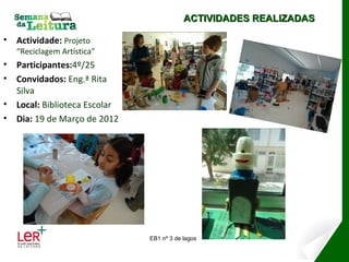 ACTIVIDADES REALIZADAS

•   Actividade: Projeto
    “Reciclagem Artística”
•   Participantes:4º/25
•   Convidados: Eng.ª Rita
    Silva
•   Local: Biblioteca Escolar
•   Dia: 19 de Março de 2012




                                EB1 nº 3 de lagos
 