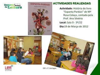 ACTIVIDADES REALIZADAS
                    Actividade: História do livro
                       “Espanta Pardais” de Mª
                       Rosa Colaço, contada pela
                       Prof. Ana Silvério
                    Local: Sala 9 - 3º/22
                    Dia:19 de Março de 2012




EB1 nº 3 de lagos
 