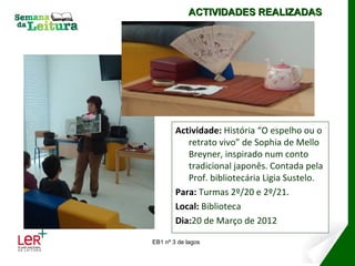 ACTIVIDADES REALIZADAS




        Actividade: História “O espelho ou o
           retrato vivo” de Sophia de Mello
           Breyner, inspirado num conto
           tradicional japonês. Contada pela
           Prof. bibliotecária Ligia Sustelo.
        Para: Turmas 2º/20 e 2º/21.
        Local: Biblioteca
        Dia:20 de Março de 2012

EB1 nº 3 de lagos
 