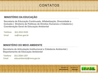 11
Ministério da
Educação
Ministério do
Meio Ambiente
Ministério da
Educação
Ministério do
Meio Ambiente
Secretaria de Educação Continuada, Alfabetização, Diversidade e
Inclusão | Diretoria de Políticas de Direitos Humanos e Cidadania |
Coordenação Geral de Educação Ambiental
Telefone
Email
(61) 2022-9192
ea@mec.gov.br
MINISTÉRIO DA EDUCAÇÃO
Secretaria de Articulação Institucional e Cidadania Ambiental |
Departamento de Educação Ambiental
Telefone
Email
(61) 2028-1207
educambiental@mma.gov.br
MINISTÉRIO DO MEIO AMBIENTE
CONTATOS
 