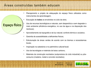 5
Ministério da
Educação
Ministério do
Meio Ambiente
Ministério da
Educação
Ministério do
Meio Ambiente
• Planejamento e projeto de adequação do espaço físico utilizados como
instrumentos de aprendizagem;
• Educação de todos os envolvidos no ciclo da obra;
• Uso de recursos tecnológicos e naturais, sem desperdício e sem degradar o
meio ambiente (eficiência energética, no uso da água e na disposição dos
resíduos);
• Aproveitamento da topografia e da luz natural; conforto térmico e acústico;
• Garantia de acessibilidade a deficientes físicos;
• Estruturação de áreas verdes de acordo com os biomas e ecossistemas
locais;
• Inspiração na sabedoria e no patrimônio cultural local;
• Uso de tecnologias e materiais de baixo carbono;
• Materiais de construção reciclados (subprodutos do ciclo industrial) ou pós-
consumo (madeira, metal e concreto reciclados).
Áreas construídas também educam
Espaço físicoEspaço físico
 
