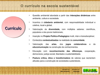 7
Ministério da
Educação
Ministério do
Meio Ambiente
Ministério da
Educação
Ministério do
Meio Ambiente
• Questão ambiental abordada a partir das interações dinâmicas entre
ambiente, cultura e sociedade.
• Incentivo à cidadania ambiental, com responsabilidade individual e
coletiva, local e global;
• Valorização da diversidade, com múltiplos saberes: científicos,
populares e dos povos tradicionais;
• Inserção no Projeto Político-Pedagógico multi, inter e transdisciplinar;
• Conteúdos contextualizados na realidade da comunidade;
• Valorização das artes, dos jogos colaborativos e da
educomunicação na construção de conhecimentos.
• Educação com reconhecimento das diferenças, cooperação,
democracia, justiça social, liberdade e sustentabilidade;
• Postura crítica, ética e transformadora de valores que reorientem
atitudes para a construção de sociedades sustentáveis.
O currículo na escola sustentável
CurrículoCurrículo
 