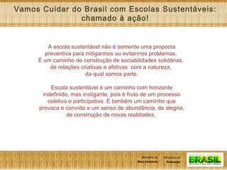 9
Ministério da
Educação
Ministério do
Meio Ambiente
Ministério da
Educação
Ministério do
Meio Ambiente
A escola sustentável não é somente uma proposta
preventiva para mitigarmos ou evitarmos problemas.
É um caminho de construção de sociabilidades solidárias,
de relações criativas e afetivas com a natureza,
da qual somos parte.
Escola sustentável é um caminho com horizonte
indefinido, mas instigante, pois é fruto de um processo
coletivo e participativo. É também um caminho que
provoca e convida a um senso de abundância, de alegria,
de construção de novas realidades.
Vamos Cuidar do Brasil com Escolas Sustentáveis:
chamado à ação!
 