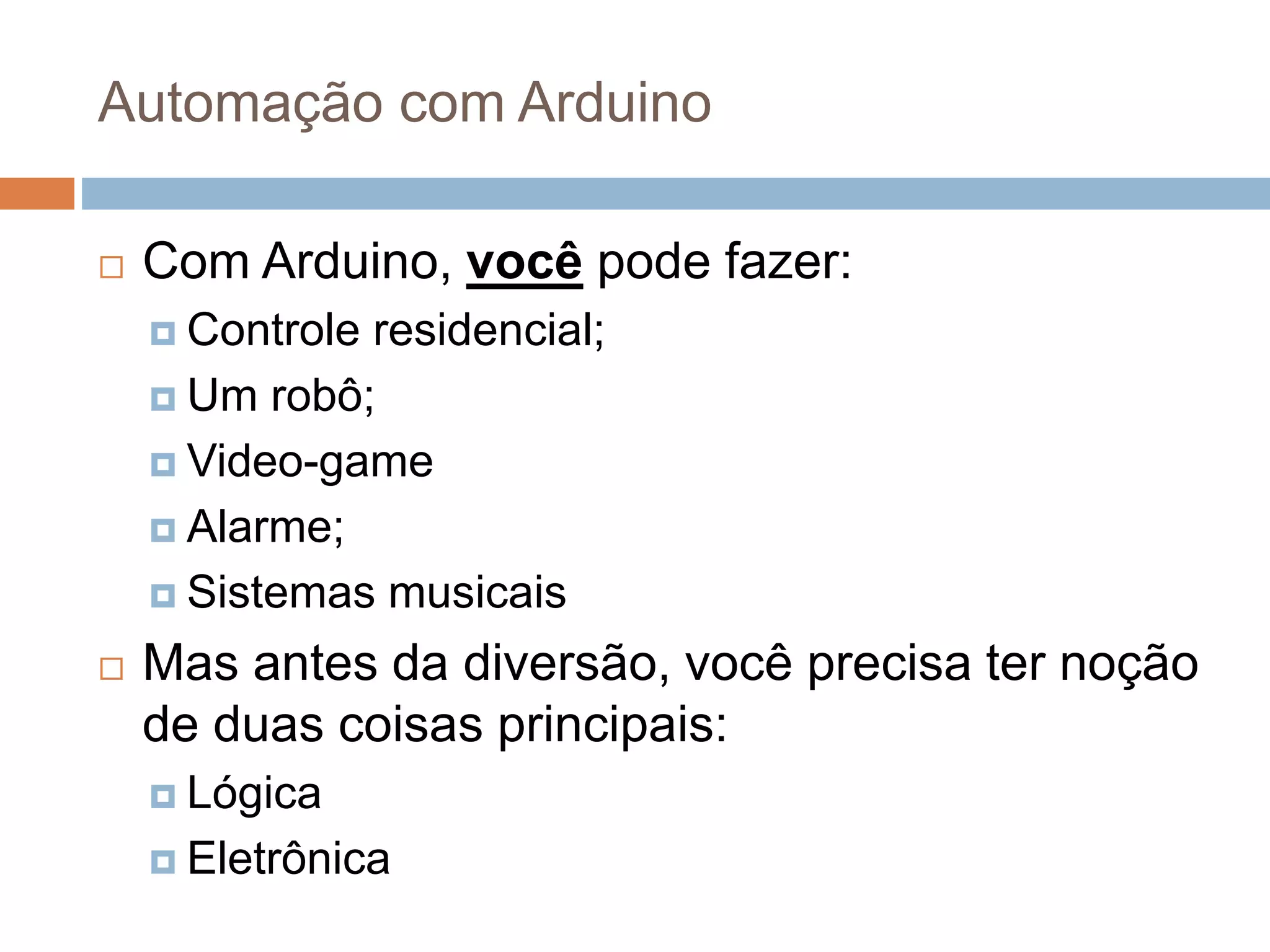 Automação com Arduino
 Com Arduino, você pode fazer:
 Controle residencial;
 Um robô;
 Video-game
 Alarme;
 Sistemas musicais
 Mas antes da diversão, você precisa ter noção
de duas coisas principais:
 Lógica
 Eletrônica
 