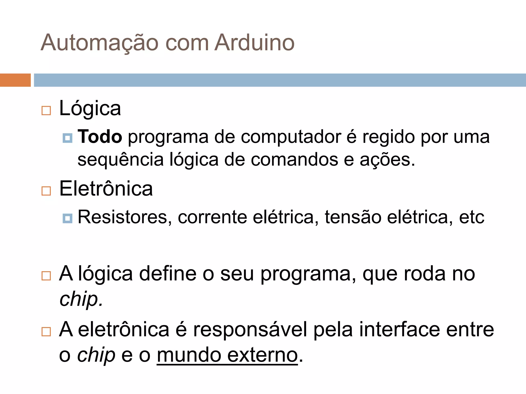 Automação com Arduino
 Lógica
 Todo programa de computador é regido por uma
sequência lógica de comandos e ações.
 Eletrônica
 Resistores, corrente elétrica, tensão elétrica, etc
 A lógica define o seu programa, que roda no
chip.
 A eletrônica é responsável pela interface entre
o chip e o mundo externo.
 