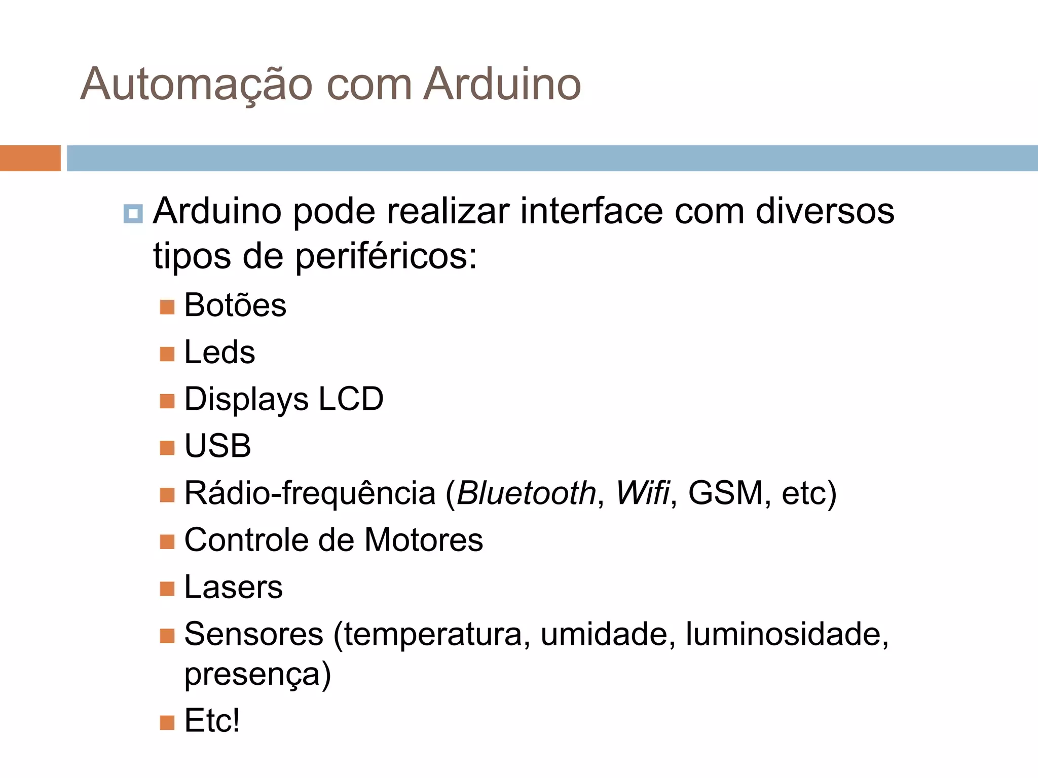 Automação com Arduino
 Arduino pode realizar interface com diversos
tipos de periféricos:
 Botões
 Leds
 Displays LCD
 USB
 Rádio-frequência (Bluetooth, Wifi, GSM, etc)
 Controle de Motores
 Lasers
 Sensores (temperatura, umidade, luminosidade,
presença)
 Etc!
 