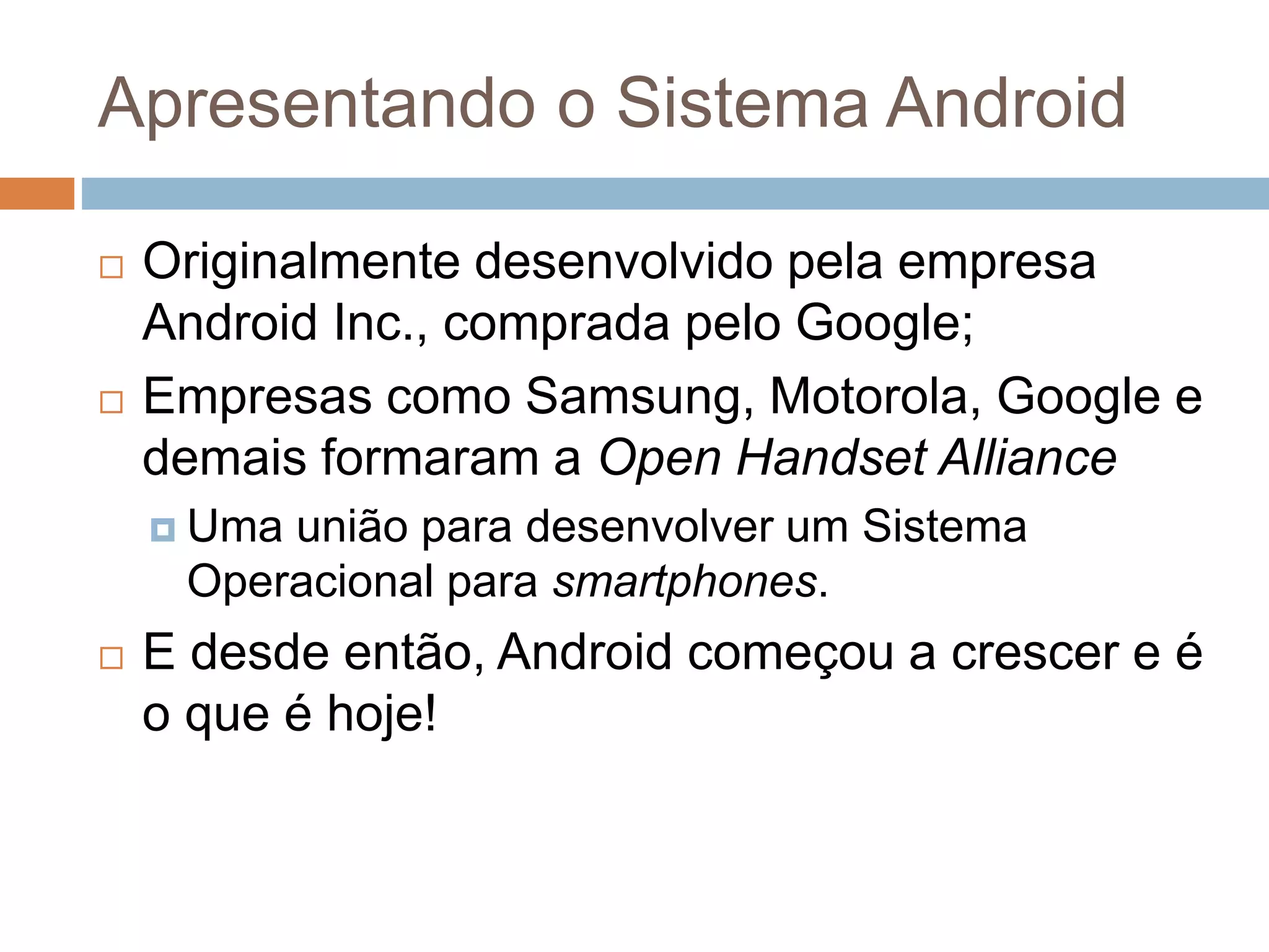Apresentando o Sistema Android
 Originalmente desenvolvido pela empresa
Android Inc., comprada pelo Google;
 Empresas como Samsung, Motorola, Google e
demais formaram a Open Handset Alliance
 Uma união para desenvolver um Sistema
Operacional para smartphones.
 E desde então, Android começou a crescer e é
o que é hoje!
 
