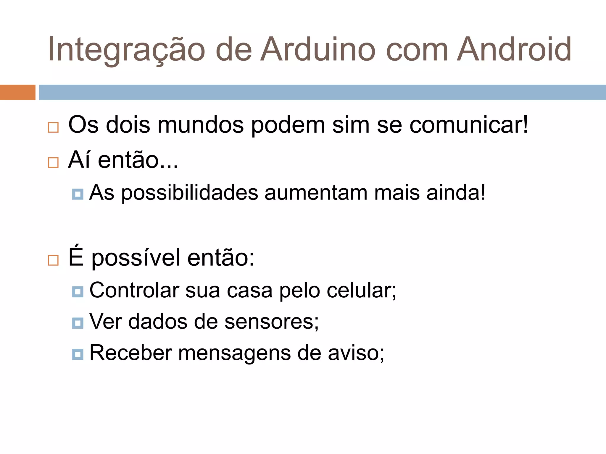 Integração de Arduino com Android
 Os dois mundos podem sim se comunicar!
 Aí então...
 As possibilidades aumentam mais ainda!
 É possível então:
 Controlar sua casa pelo celular;
 Ver dados de sensores;
 Receber mensagens de aviso;
 