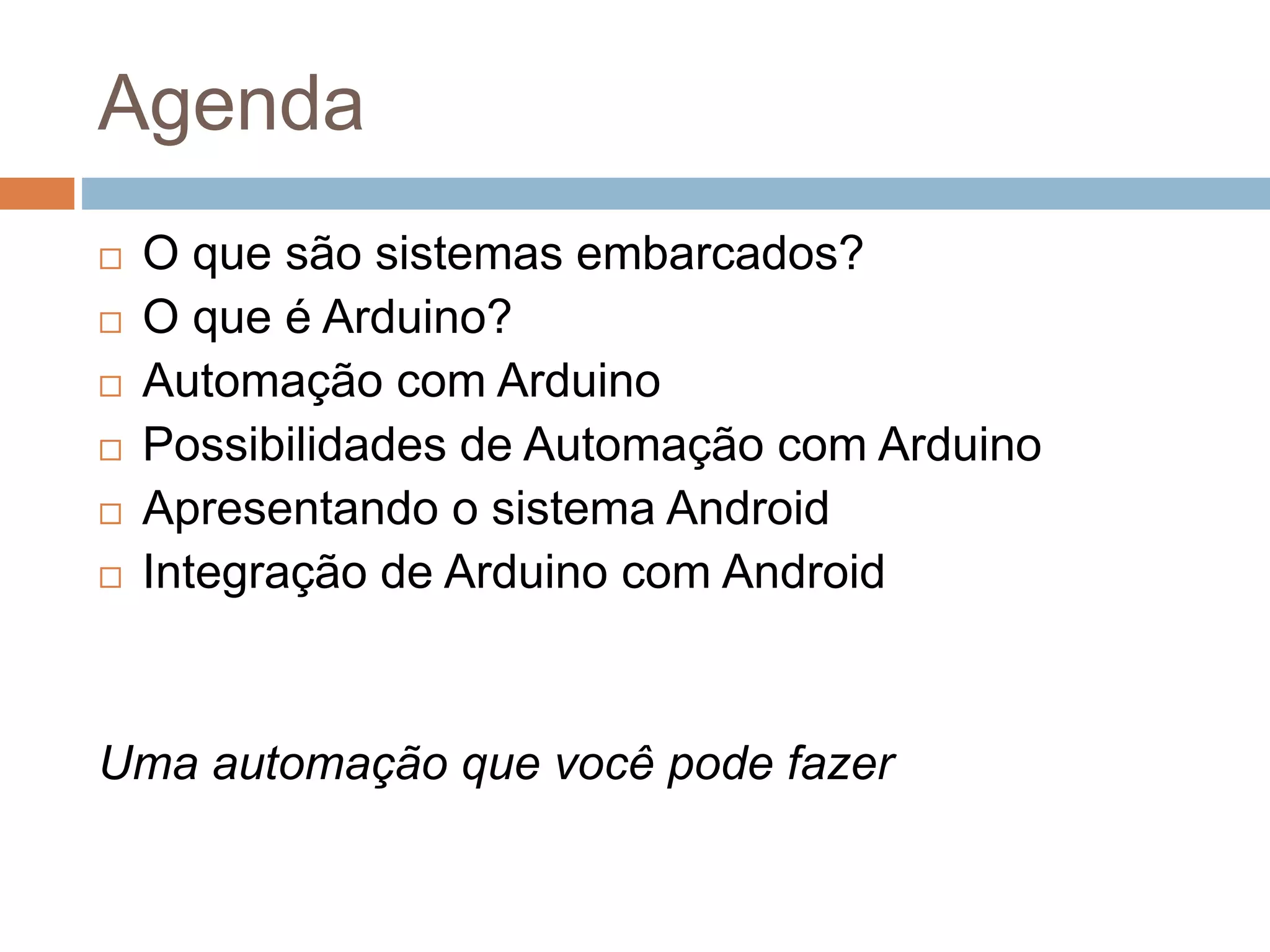 Agenda
 O que são sistemas embarcados?
 O que é Arduino?
 Automação com Arduino
 Possibilidades de Automação com Arduino
 Apresentando o sistema Android
 Integração de Arduino com Android
Uma automação que você pode fazer
 