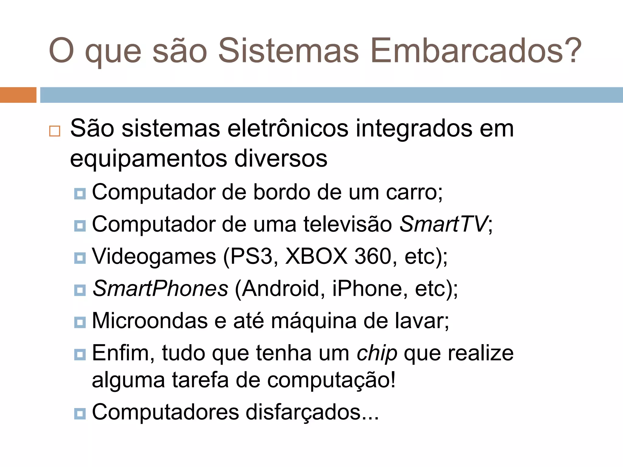O que são Sistemas Embarcados?
 São sistemas eletrônicos integrados em
equipamentos diversos
 Computador de bordo de um carro;
 Computador de uma televisão SmartTV;
 Videogames (PS3, XBOX 360, etc);
 SmartPhones (Android, iPhone, etc);
 Microondas e até máquina de lavar;
 Enfim, tudo que tenha um chip que realize
alguma tarefa de computação!
 Computadores disfarçados...
 