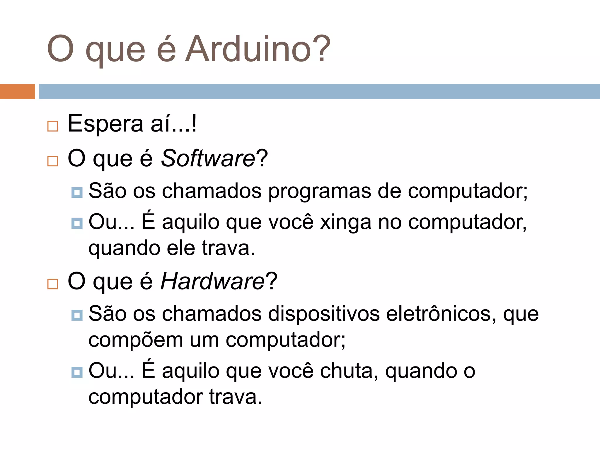 O que é Arduino?
 Espera aí...!
 O que é Software?
 São os chamados programas de computador;
 Ou... É aquilo que você xinga no computador,
quando ele trava.
 O que é Hardware?
 São os chamados dispositivos eletrônicos, que
compõem um computador;
 Ou... É aquilo que você chuta, quando o
computador trava.
 