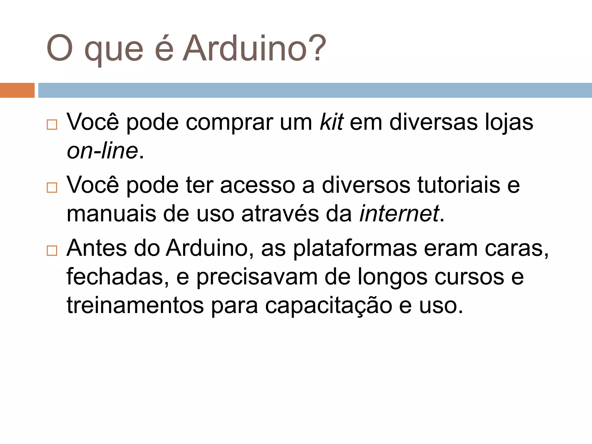 O que é Arduino?
 Você pode comprar um kit em diversas lojas
on-line.
 Você pode ter acesso a diversos tutoriais e
manuais de uso através da internet.
 Antes do Arduino, as plataformas eram caras,
fechadas, e precisavam de longos cursos e
treinamentos para capacitação e uso.
 