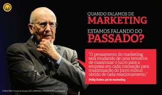 ESTAMOS FALANDO DO
PASSADO?
QUANDO FALAMOS DE
MARKETING
“O pensamento do marketing
está mudando de uma tentativa
de maximizar o lucro para a
empresa em cada transação para
maximização do lucro mútuo
obtido de cada relacionamento.”
Philip Kotler, pai do marketing
CEREJAJOIAS | Escopo de atuação 2015 | MARKABLE COMUNICAÇÃO | Confidencial
 