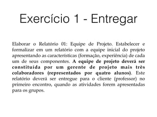 Exercício 1 - Entregar
Elaborar o Relatório 01: Equipe de Projeto. Estabelecer e
formalizar em um relatório com a equipe inicial do projeto
apresentando as características (formação, experiência) de cada
um de seus componentes. A equipe de projeto deverá ser
constituída por um gerente de projeto mais três
colaboradores (representados por quatro alunos). Este
relatório deverá ser entregue para o cliente (professor) no
primeiro encontro, quando as atividades forem apresentadas
para os grupos.
 