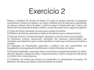Exercício 2
Elaborar o Relatório 02: Escopo do Projeto. O escopo do projeto especifica as principais
características e funções do sistema a ser criado e também serve de base para a especificação
de hardware, software, banco de dados e perfil da equipe. Considerando que o tema é um
Sistema de Gerenciamento de Hotel e elabore o escopo do projeto com os seguintes capítulos:
2.1 Nome do Projeto: apresentar um nome para o projeto do sistema. 
2.2 Objetivos do Sistema: apresentar os objetivos do sistema (o que o sistema irá fazer).
2.3 Previsão de Início e Término do Projeto: apresentar as datas de início e fim do projeto. 
2.4 Plataforma (sistema operacional): apresentar o(s) sistema(s) operacional(is) que
servirá(ão) como plataforma para o sistema (justificar as razões que o levaram para realizar a
escolha). 
2.5 Linguagem de Programação: apresentar e justificar com suas características a(s)
linguagem(ns) de programação escolhidas para o desenvolvimento do sistema.
2.6 Principais Stakeholders: apresentar todos os envolvidos no projeto (funcionários do cliente,
diretores, gerentes e equipe de análise e desenvolvimento). Colocar a função de cada pessoa
envolvida e não o nome da pessoa.
2.7 Premissas: são fatores que devem ser considerados no planejamento do projeto. 2.8
Restrições: são fatores que afetam o desenvolvimento do sistema.
 