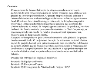 Contexto:
Uma empresa de desenvolvimento de sistemas recebeu como tarefa
participar de uma concorrência junto as outras empresas para elaborar um
projeto de software para um hotel. O projeto proposto deverá planejar o
desenvolvimento de um sistema de gerenciamento de hospedagem em um
hotel. O sistema deverá realizar o gerenciamento da locação dos quartos
(reservado, locado ou disponível) fazendo o controle das despesas dos
clientes referente ao tempo de hospedagem e consumo de produtos/serviços
do hotel. Ao final da estada, quando o cliente efetuar o CheckOut, ou seja, o
encerramento de sua estada no hotel, o sistema deverá apresentar um
relatório com as despesas do cliente.  
A equipe será responsável pelo desenvolvimento e pela gerência do projeto
do sistema solicitado. O projeto terá duração de seis meses no total. Na fase
inicial do projeto, haverá uma primeira reunião para orientações e definição
da equipe. Outras quatro reuniões de status ocorrerão entre o representante
do cliente e a equipe do projeto. Em cada reunião, a equipe irá entregar um
ou mais relatórios e terá a oportunidade de discutir sobre as atividades
futuras.
Deverão ser entregues os seguintes relatórios:
Relatório 01: Equipe do Projeto. 
Relatório 02: Escopo do Projeto. 
Relatório 03: Cronograma de Atividades do Projeto + EAP.
 