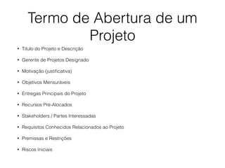 Termo de Abertura de um
Projeto
• Titulo do Projeto e Descrição
• Gerente de Projetos Designado
• Motivação (justiﬁcativa)
• Objetivos Mensuráveis
• Entregas Principais do Projeto
• Recursos Pré-Alocados
• Stakeholders / Partes Interessadas
• Requisitos Conhecidos Relacionados ao Projeto
• Premissas e Restrições
• Riscos Iniciais
 