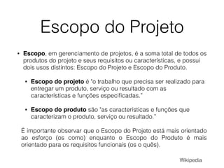 Escopo do Projeto
• Escopo, em gerenciamento de projetos, é a soma total de todos os
produtos do projeto e seus requisitos ou características, e possui
dois usos distintos: Escopo do Projeto e Escopo do Produto.
• Escopo do projeto é "o trabalho que precisa ser realizado para
entregar um produto, serviço ou resultado com as
características e funções especiﬁcadas.”
• Escopo do produto são "as características e funções que
caracterizam o produto, serviço ou resultado.”
É importante observar que o Escopo do Projeto está mais orientado
ao esforço (os como) enquanto o Escopo do Produto é mais
orientado para os requisitos funcionais (os o quês).
Wikipedia
 