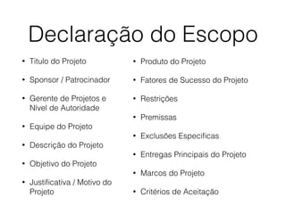 Declaração do Escopo
• Titulo do Projeto
• Sponsor / Patrocinador
• Gerente de Projetos e
Nível de Autoridade
• Equipe do Projeto
• Descrição do Projeto
• Objetivo do Projeto
• Justiﬁcativa / Motivo do
Projeto
• Produto do Projeto
• Fatores de Sucesso do Projeto
• Restrições
• Premissas
• Exclusões Especiﬁcas
• Entregas Principais do Projeto
• Marcos do Projeto
• Critérios de Aceitação
 