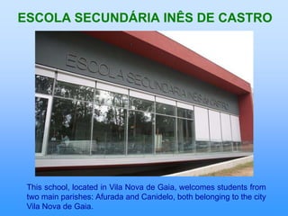 ESCOLA SECUNDÁRIA INÊS DE CASTRO




 This school, located in Vila Nova de Gaia, welcomes students from
 two main parishes: Afurada and Canidelo, both belonging to the city
 Vila Nova de Gaia.
 