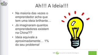Ah!!! A Ideia!!! 
GPE Inovação na Gestão Estratégica 
• Na maioria das vezes o 
emprendedor acha que 
tem uma ideia brilhante… 
• Já imaginaram quantos 
emprendedores existem 
na China?!? 
• Ideia equivale a 
aproximadamente… 1% 
do seu problema! 
 