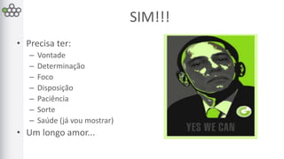 SIM!!! 
• Precisa ter: 
– Vontade 
– Determinação 
– Foco 
– Disposição 
– Paciência 
– Sorte 
– Saúde (já vou mostrar) 
• Um longo amor... 
 