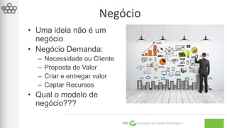 GPE Inovação na Gestão Estratégica 
• Uma ideia não é um 
negócio 
• Negócio Demanda: 
– Necessidade ou Cliente 
– Proposta de Valor 
– Criar e entregar valor 
– Captar Recursos 
• Qual o modelo de 
negócio??? 
Negócio 
 