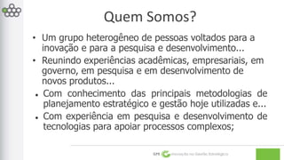 Quem Somos? 
• Um grupo heterogêneo de pessoas voltados para a 
inovação e para a pesquisa e desenvolvimento... 
• Reunindo experiências acadêmicas, empresariais, em 
governo, em pesquisa e em desenvolvimento de 
novos produtos... 
 Com conhecimento das principais metodologias de 
planejamento estratégico e gestão hoje utilizadas e... 
 Com experiência em pesquisa e desenvolvimento de 
tecnologias para apoiar processos complexos; 
GPE Inovação na Gestão Estratégica 
 