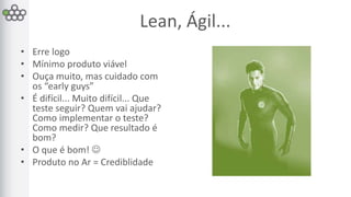Lean, Ágil... 
• Erre logo 
• Mínimo produto viável 
• Ouça muito, mas cuidado com 
os “early guys” 
• É difícil... Muito difícil... Que 
teste seguir? Quem vai ajudar? 
Como implementar o teste? 
Como medir? Que resultado é 
bom? 
• O que é bom!  
• Produto no Ar = Crediblidade 
 