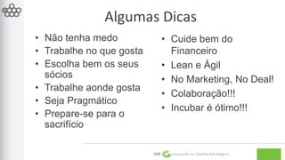 Algumas Dicas 
GPE Inovação na Gestão Estratégica 
• Não tenha medo 
• Trabalhe no que gosta 
• Escolha bem os seus 
sócios 
• Trabalhe aonde gosta 
• Seja Pragmático 
• Prepare-se para o 
sacrifício 
• Cuide bem do 
Financeiro 
• Lean e Ágil 
• No Marketing, No Deal! 
• Colaboração!!! 
• Incubar é ótimo!!! 
 