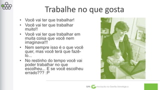 Trabalhe no que gosta 
GPE Inovação na Gestão Estratégica 
• Você vai ter que trabalhar! 
• Você vai ter que trabalhar 
muito!! 
• Você vai ter que trabalhar em 
muita coisa que você nem 
imaginava!!! 
• Nem sempre isso é o que você 
quer, mas você terá que fazê-lo... 
• No restinho do tempo você vai 
poder trabalhar no que 
escolheu... E se você escolheu 
errado??? :P 
 