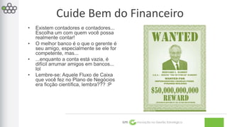 Cuide Bem do Financeiro 
GPE Inovação na Gestão Estratégica 
• Existem contadores e contadores... 
Escolha um com quem você possa 
realmente contar! 
• O melhor banco é o que o gerente é 
seu amigo, especialmente se ele for 
competente, mas... 
• ...enquanto a conta está vazia, é 
difícil arrumar amigos em bancos... 
lol 
• Lembre-se: Aquele Fluxo de Caixa 
que você fez no Plano de Negócios 
era ficção científica, lembra??? :P 
 
