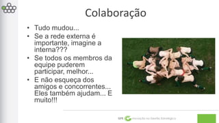 Colaboração 
GPE Inovação na Gestão Estratégica 
• Tudo mudou... 
• Se a rede externa é 
importante, imagine a 
interna??? 
• Se todos os membros da 
equipe puderem 
participar, melhor... 
• E não esqueça dos 
amigos e concorrentes... 
Eles também ajudam... E 
muito!!! 
 