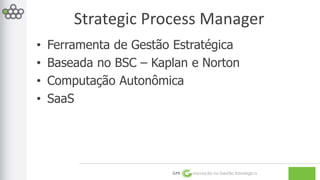 Strategic Process Manager 
• Ferramenta de Gestão Estratégica 
• Baseada no BSC – Kaplan e Norton 
• Computação Autonômica 
• SaaS 
GPE Inovação na Gestão Estratégica 
 
