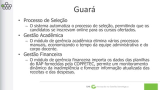 Guará 
GPE Inovação na Gestão Estratégica 
• Processo de Seleção 
– O sistema automatiza o processo de seleção, permitindo que os 
candidatos se inscrevam online para os cursos ofertados. 
• Gestão Acadêmica 
– O módulo de gerência acadêmica elimina vários processos 
manuais, economizando o tempo da equipe administrativa e do 
corpo docente. 
• Gestão Financeira 
– O módulo de gerência financeira importa os dados das planilhas 
do RAP fornecidas pela COPPETEC, permite um monitoramento 
dinâmico da inadimplência e fornecer informação atualizada das 
receitas e das despesas. 
 
