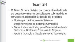 Team SH 
• O Team SH é a divisão da companhia dedicada 
ao desenvolvimento de software sob medida e 
serviços relacionados à gestão de projetos 
– Modelagem de Processos e Sistemas 
– Desenvolvimento de Sistemas Complexos 
– Consultoria e Mentoring para Desenvolvimento de 
Sistemas e Gestão de Processos de Negócio 
– Apoio à Inovação e Gestão de Novas Tecnologias 
GPE Inovação na Gestão Estratégica 
 