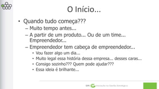 O Início... 
• Quando tudo começa??? 
– Muito tempo antes... 
– A partir de um produto... Ou de um time... 
Empreendedor... 
– Empreendedor tem cabeça de empreendedor... 
• Vou fazer algo um dia... 
• Muito legal essa história dessa empresa... desses caras... 
• Consigo sozinho??? Quem pode ajudar??? 
• Essa ideia é brilhante... 
GPE Inovação na Gestão Estratégica 
 