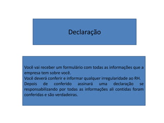 Declaração
Você vai receber um formulário com todas as informações que a
empresa tem sobre você.
Você deverá conferir e informar qualquer irregularidade ao RH.
Depois de conferido assinará uma declaração se
responsabilizando por todas as informações ali contidas foram
conferidas e são verdadeiras.
 