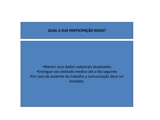 QUAL A SUA PARTICIPAÇÃO NISSO?
•Manter seus dados cadastrais atualizados
•Entregue seu atestado medico até o dia seguinte
•Em caso de acidente do trabalho a comunicação deve ser
imediata.
 